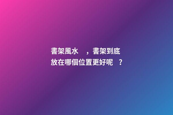 書架風水，書架到底放在哪個位置更好呢？